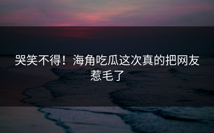 哭笑不得！海角吃瓜这次真的把网友惹毛了