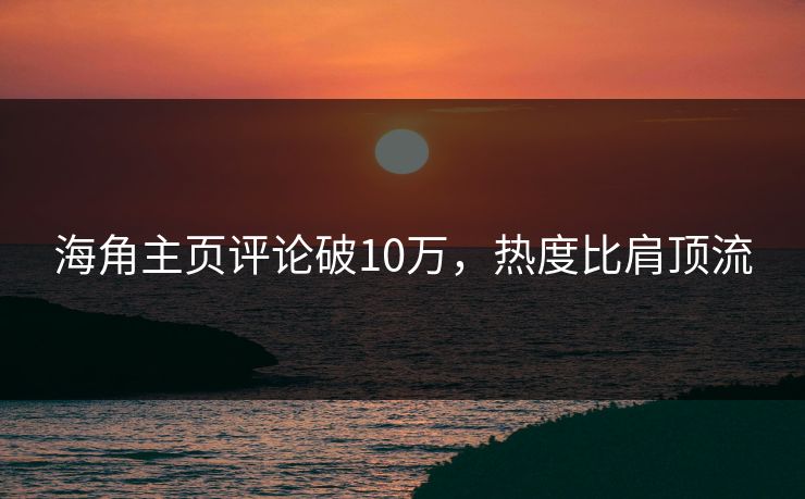 海角主页评论破10万，热度比肩顶流