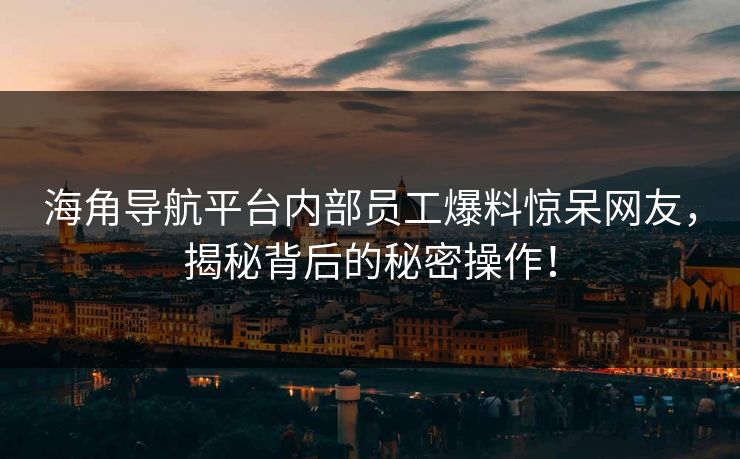 海角导航平台内部员工爆料惊呆网友，揭秘背后的秘密操作！