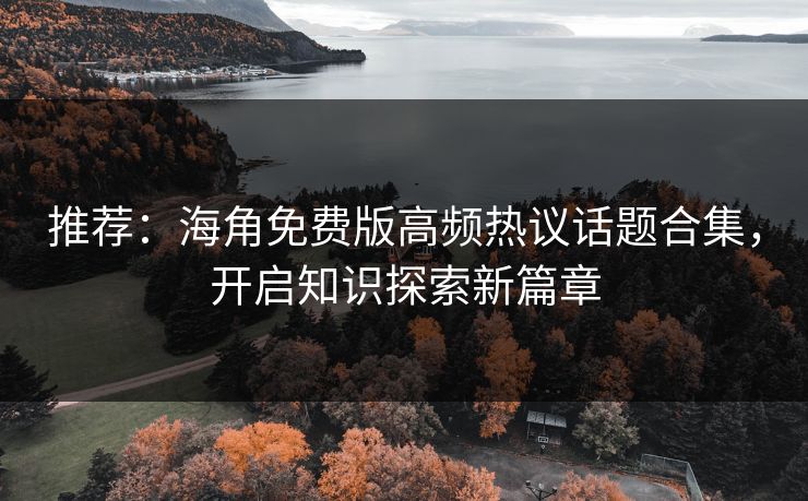 推荐：海角免费版高频热议话题合集，开启知识探索新篇章