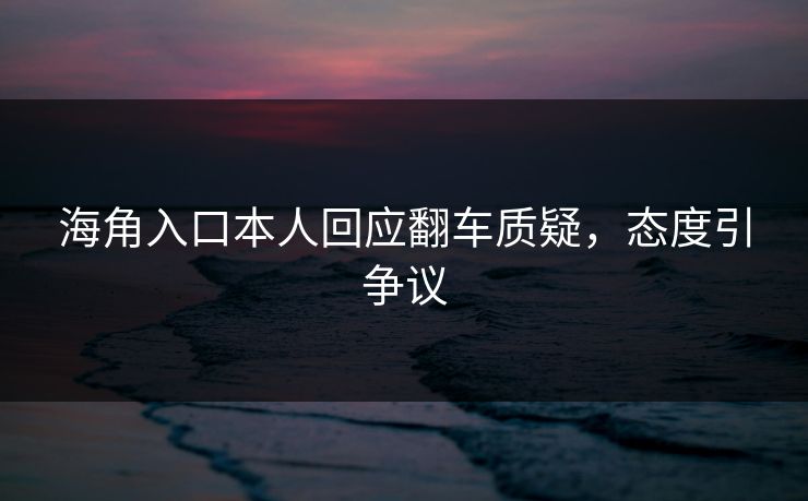 海角入口本人回应翻车质疑，态度引争议