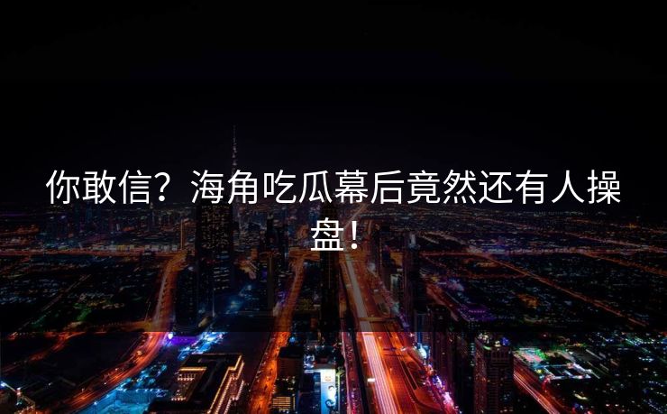你敢信？海角吃瓜幕后竟然还有人操盘！