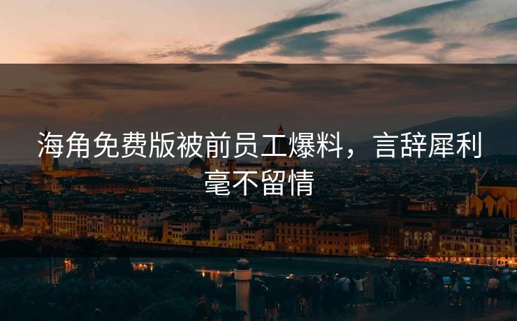 海角免费版被前员工爆料，言辞犀利毫不留情