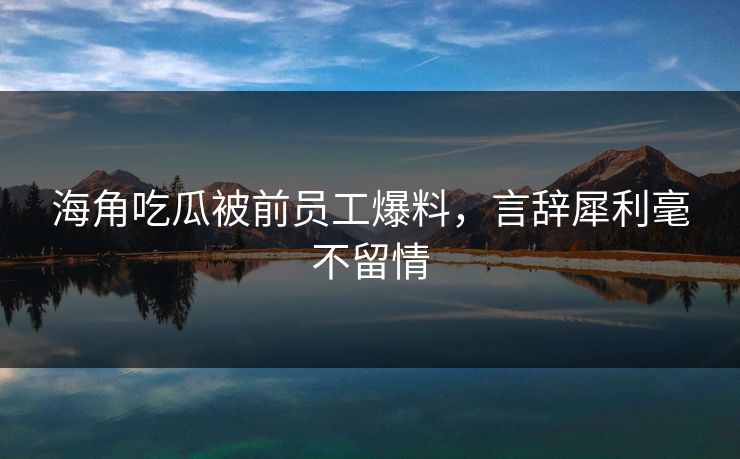 海角吃瓜被前员工爆料，言辞犀利毫不留情