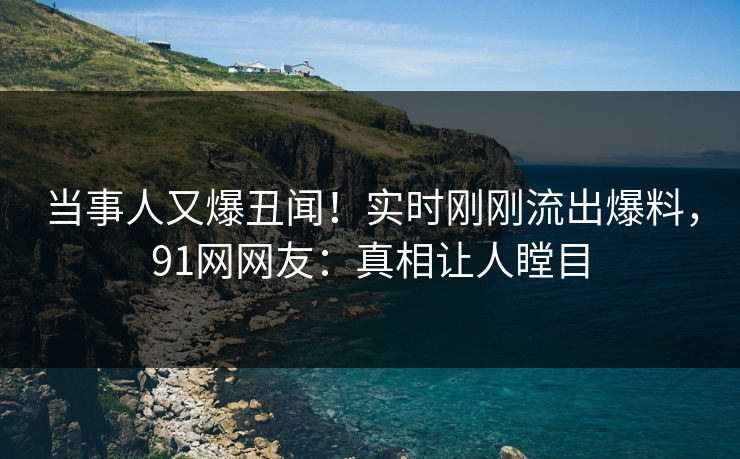 当事人又爆丑闻！实时刚刚流出爆料，91网网友：真相让人瞠目