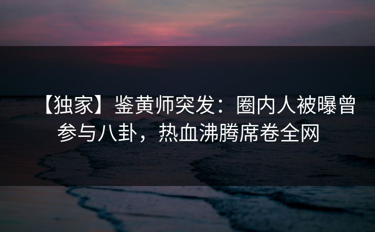 【独家】鉴黄师突发：圈内人被曝曾参与八卦，热血沸腾席卷全网