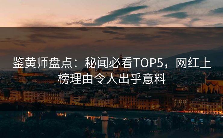 鉴黄师盘点：秘闻必看TOP5，网红上榜理由令人出乎意料