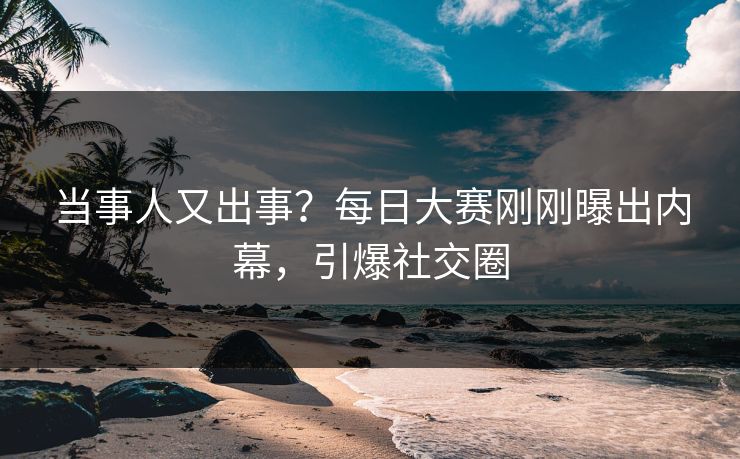 当事人又出事？每日大赛刚刚曝出内幕，引爆社交圈