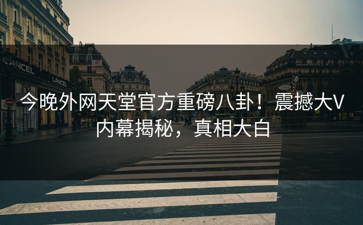 今晚外网天堂官方重磅八卦！震撼大V内幕揭秘，真相大白