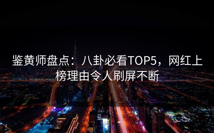 鉴黄师盘点：八卦必看TOP5，网红上榜理由令人刷屏不断