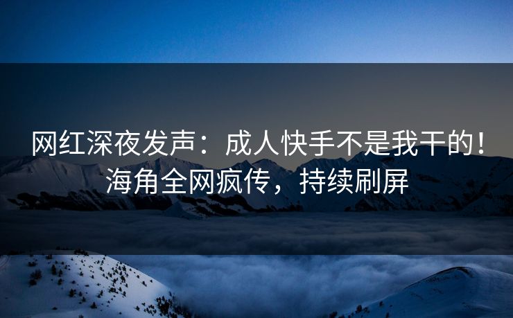网红深夜发声：成人快手不是我干的！海角全网疯传，持续刷屏