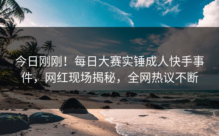 今日刚刚！每日大赛实锤成人快手事件，网红现场揭秘，全网热议不断