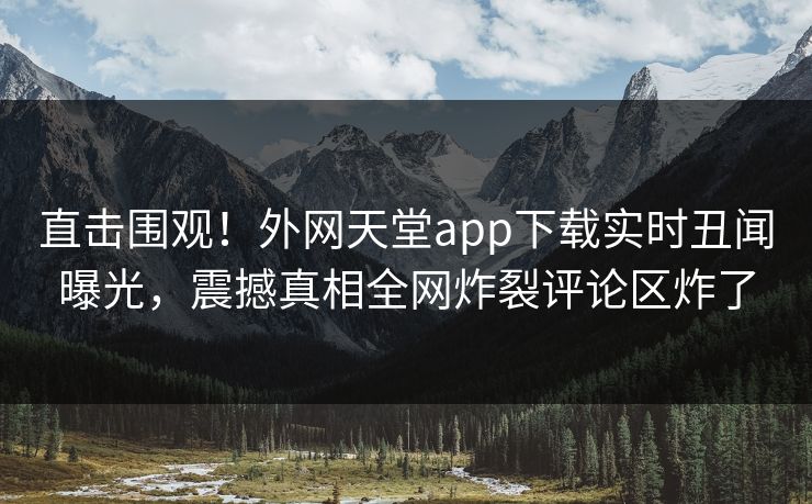 直击围观！外网天堂app下载实时丑闻曝光，震撼真相全网炸裂评论区炸了