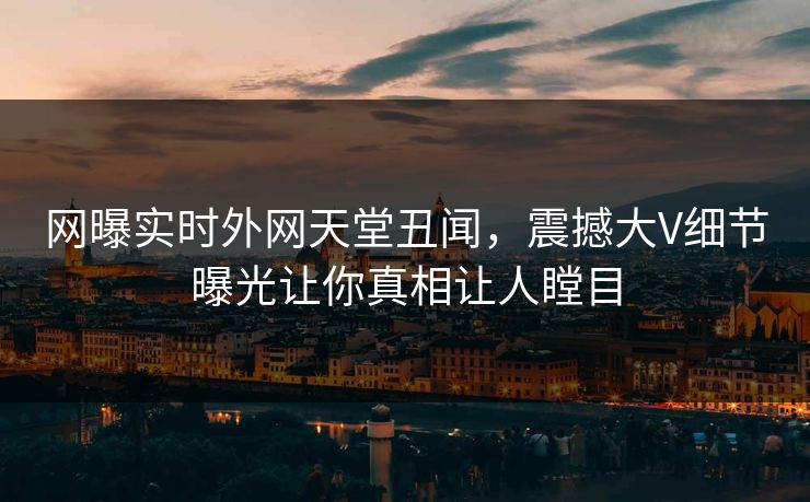 网曝实时外网天堂丑闻，震撼大V细节曝光让你真相让人瞠目