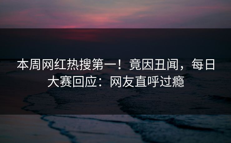 本周网红热搜第一！竟因丑闻，每日大赛回应：网友直呼过瘾