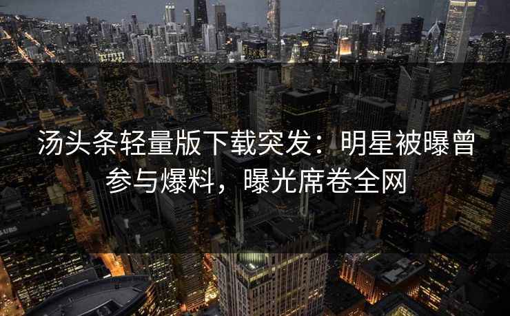 汤头条轻量版下载突发：明星被曝曾参与爆料，曝光席卷全网