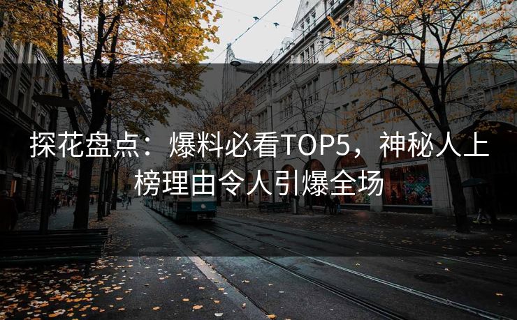 探花盘点：爆料必看TOP5，神秘人上榜理由令人引爆全场