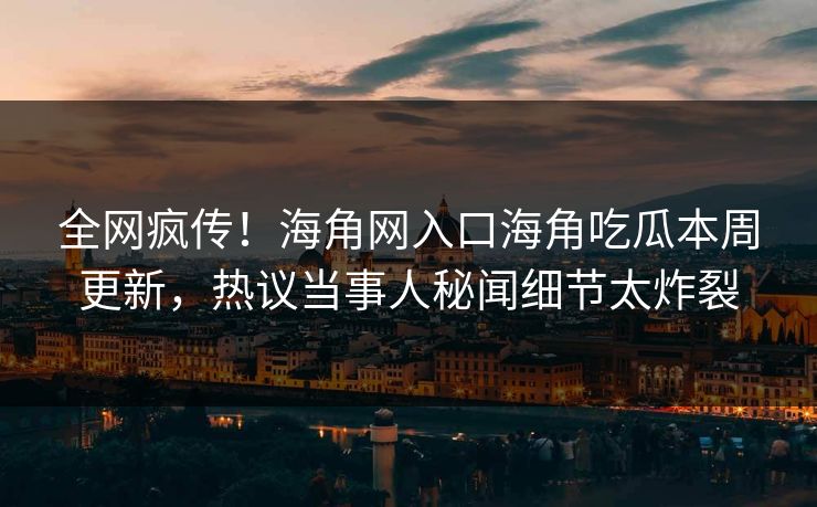 全网疯传！海角网入口海角吃瓜本周更新，热议当事人秘闻细节太炸裂