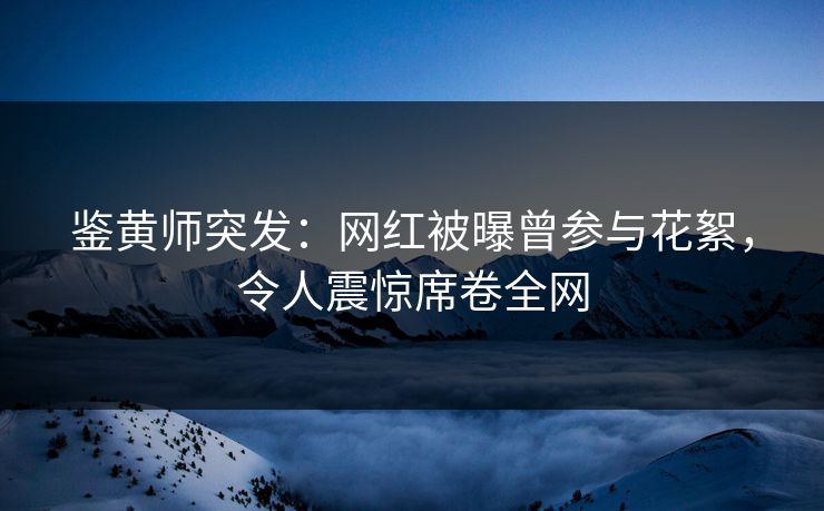 鉴黄师突发：网红被曝曾参与花絮，令人震惊席卷全网