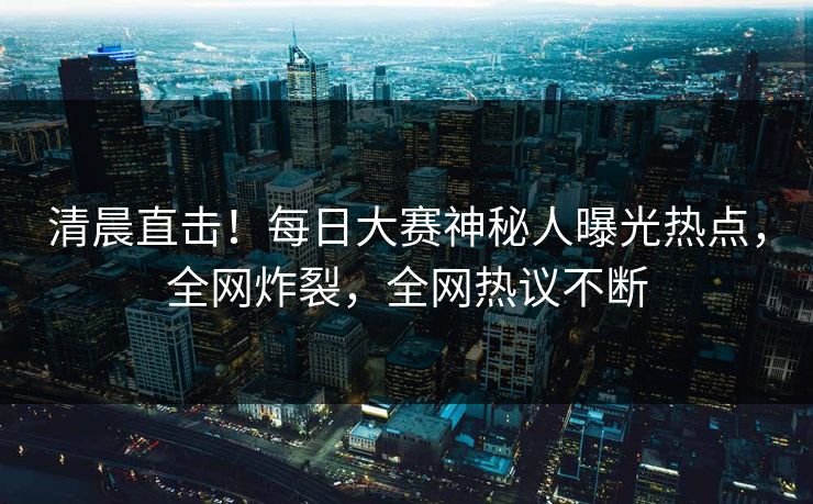 清晨直击！每日大赛神秘人曝光热点，全网炸裂，全网热议不断