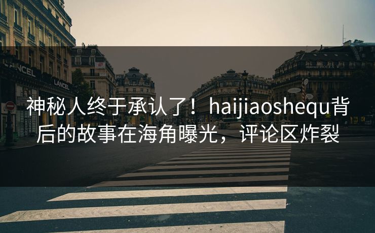 神秘人终于承认了！haijiaoshequ背后的故事在海角曝光，评论区炸裂