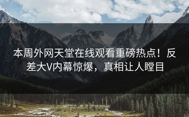 本周外网天堂在线观看重磅热点！反差大V内幕惊爆，真相让人瞠目