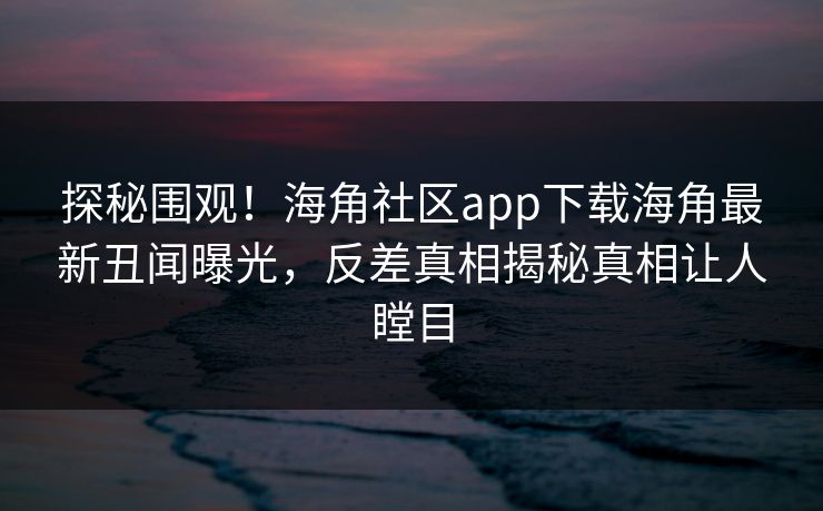 探秘围观！海角社区app下载海角最新丑闻曝光，反差真相揭秘真相让人瞠目