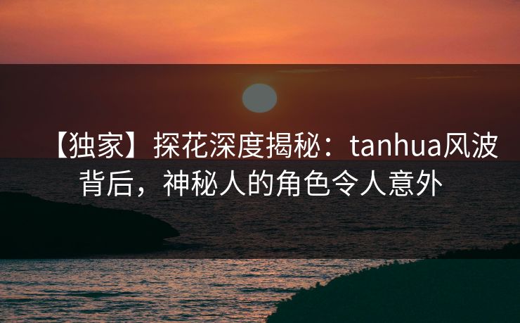 【独家】探花深度揭秘：tanhua风波背后，神秘人的角色令人意外