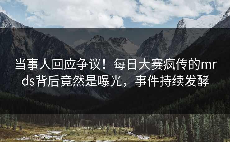当事人回应争议！每日大赛疯传的mrds背后竟然是曝光，事件持续发酵