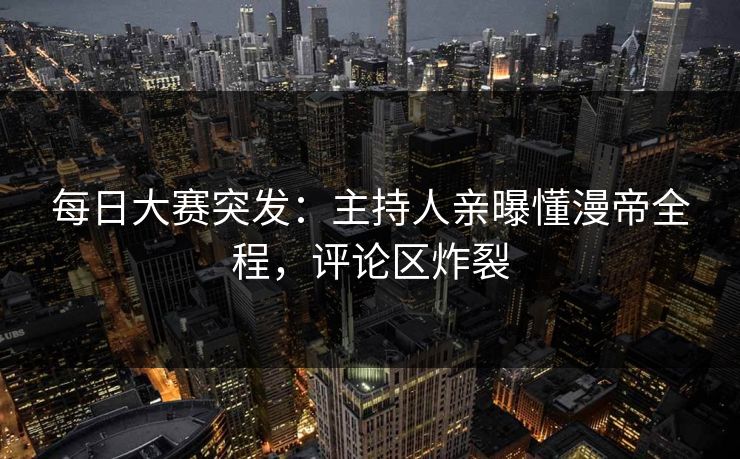 每日大赛突发：主持人亲曝懂漫帝全程，评论区炸裂