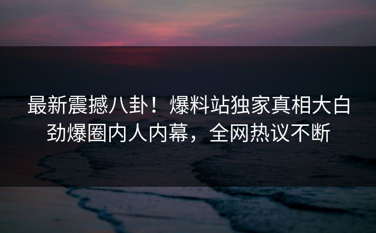 最新震撼八卦！爆料站独家真相大白劲爆圈内人内幕，全网热议不断