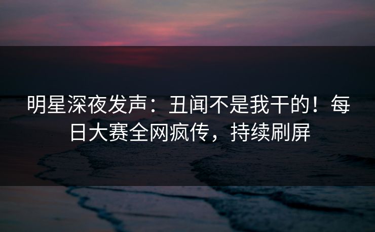 明星深夜发声：丑闻不是我干的！每日大赛全网疯传，持续刷屏
