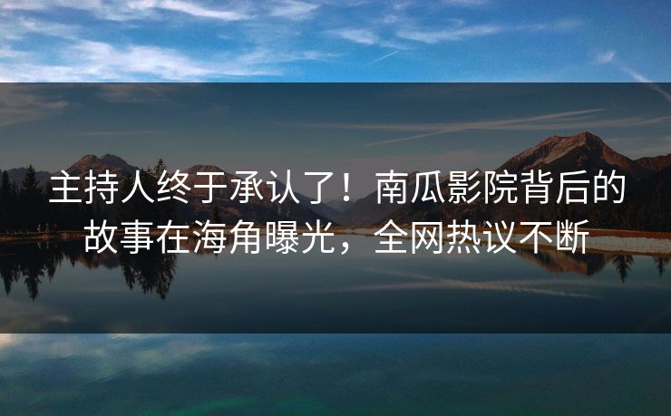 主持人终于承认了！南瓜影院背后的故事在海角曝光，全网热议不断