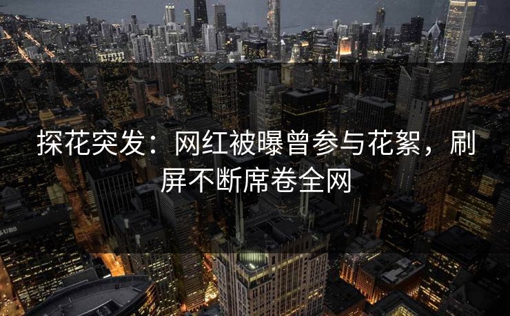 探花突发：网红被曝曾参与花絮，刷屏不断席卷全网