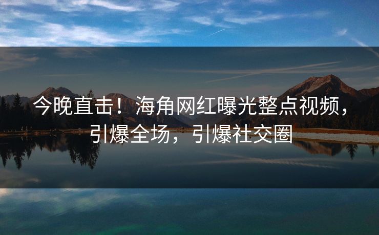 今晚直击！海角网红曝光整点视频，引爆全场，引爆社交圈