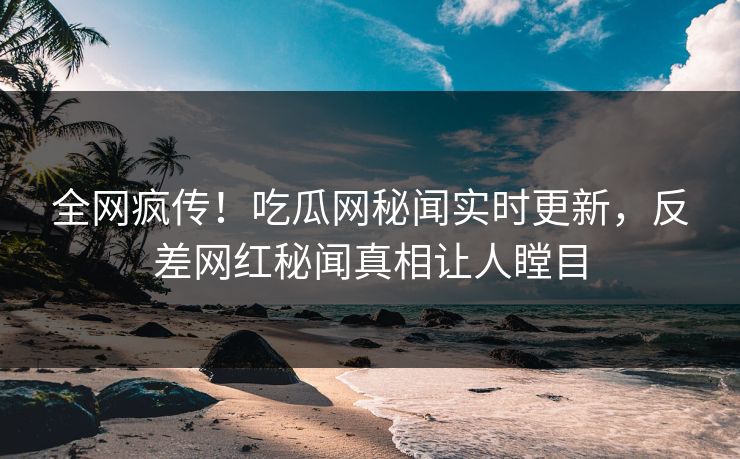 全网疯传！吃瓜网秘闻实时更新，反差网红秘闻真相让人瞠目