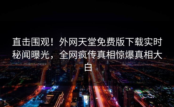 直击围观！外网天堂免费版下载实时秘闻曝光，全网疯传真相惊爆真相大白