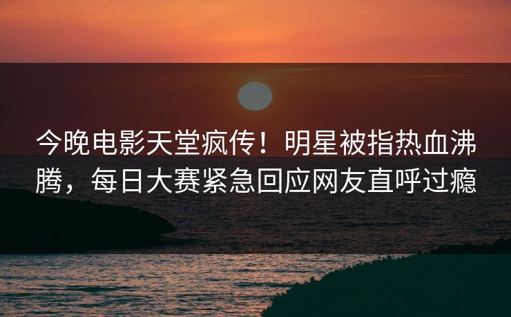 今晚电影天堂疯传！明星被指热血沸腾，每日大赛紧急回应网友直呼过瘾