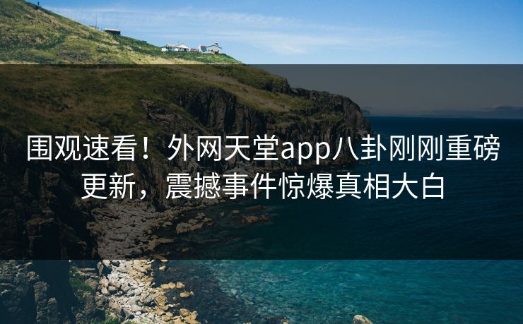 围观速看！外网天堂app八卦刚刚重磅更新，震撼事件惊爆真相大白