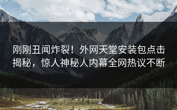 刚刚丑闻炸裂！外网天堂安装包点击揭秘，惊人神秘人内幕全网热议不断
