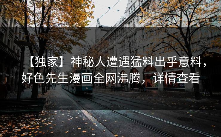 【独家】神秘人遭遇猛料出乎意料，好色先生漫画全网沸腾，详情查看