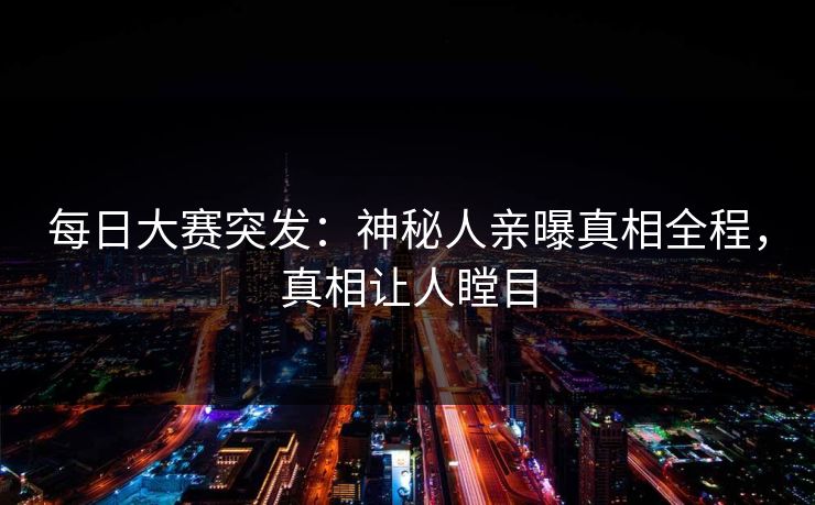 每日大赛突发：神秘人亲曝真相全程，真相让人瞠目