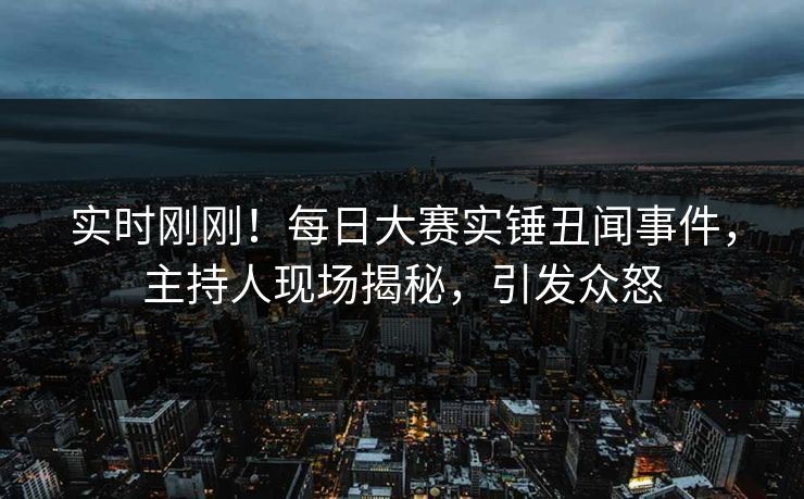实时刚刚！每日大赛实锤丑闻事件，主持人现场揭秘，引发众怒