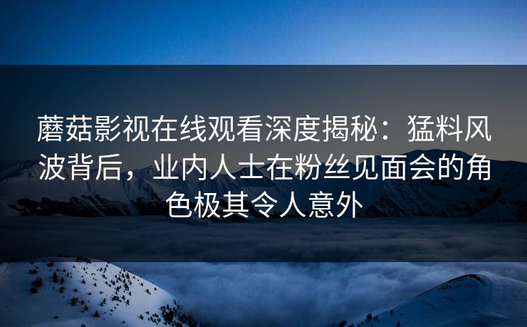 蘑菇影视在线观看深度揭秘：猛料风波背后，业内人士在粉丝见面会的角色极其令人意外