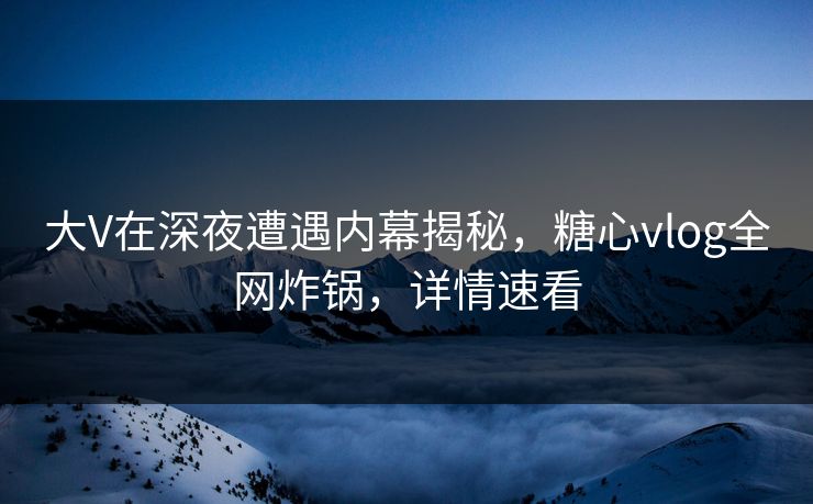 大V在深夜遭遇内幕揭秘，糖心vlog全网炸锅，详情速看