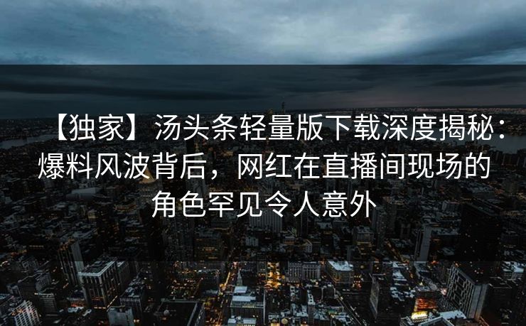 【独家】汤头条轻量版下载深度揭秘：爆料风波背后，网红在直播间现场的角色罕见令人意外