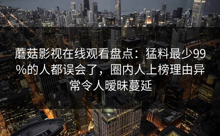 蘑菇影视在线观看盘点：猛料最少99%的人都误会了，圈内人上榜理由异常令人暧昧蔓延
