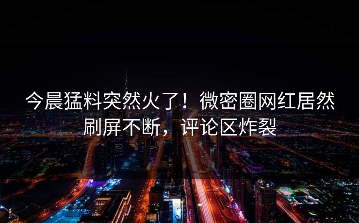 今晨猛料突然火了！微密圈网红居然刷屏不断，评论区炸裂