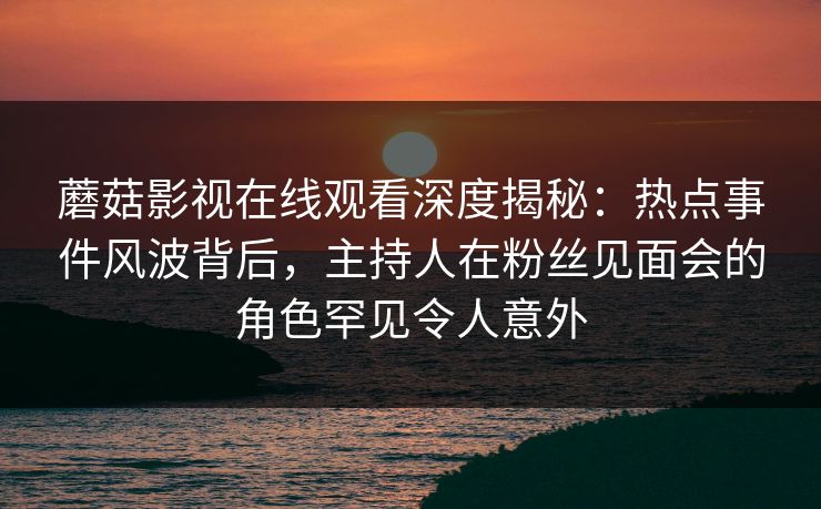 蘑菇影视在线观看深度揭秘：热点事件风波背后，主持人在粉丝见面会的角色罕见令人意外