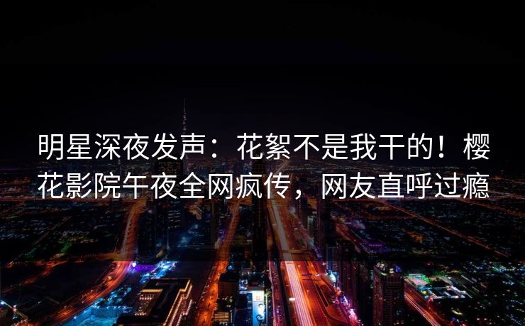 明星深夜发声：花絮不是我干的！樱花影院午夜全网疯传，网友直呼过瘾